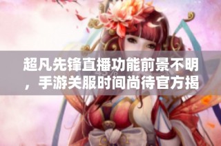 超凡先锋直播功能前景不明，手游关服时间尚待官方揭示