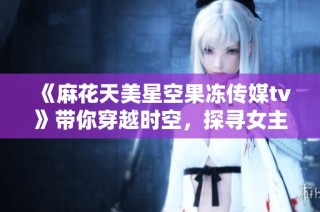 《麻花天美星空果冻传媒tv》带你穿越时空，探寻女主与恋爱心跳的奇幻旅程