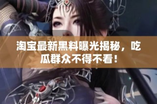 淘宝最新黑料曝光揭秘，吃瓜群众不得不看！