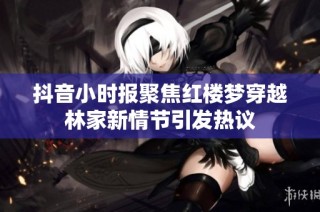 抖音小时报聚焦红楼梦穿越林家新情节引发热议