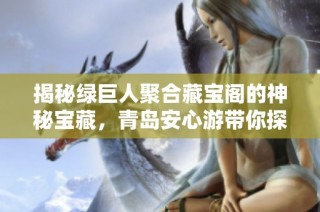 揭秘绿巨人聚合藏宝阁的神秘宝藏，青岛安心游带你探寻珍稀之物