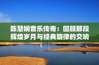 陈慧娴音乐传奇：回顾那段辉煌岁月与经典旋律的交响