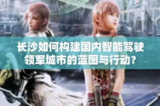 长沙如何构建国内智能驾驶领军城市的蓝图与行动？