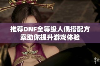 推荐DNF全等级人偶搭配方案助你提升游戏体验