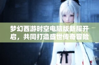 梦幻西游时空电脑版新服开启，共同打造盛世传奇冒险新篇章