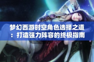梦幻西游时空角色选择之道：打造强力阵容的终极指南