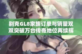 别克GL8家族订单与销量双双突破万台传奇地位再续辉煌