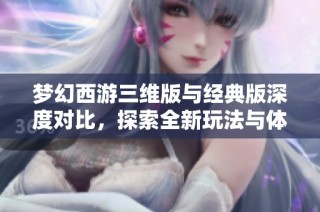 梦幻西游三维版与经典版深度对比，探索全新玩法与体验