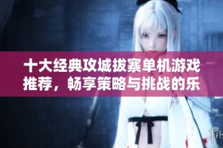 十大经典攻城拔寨单机游戏推荐，畅享策略与挑战的乐趣