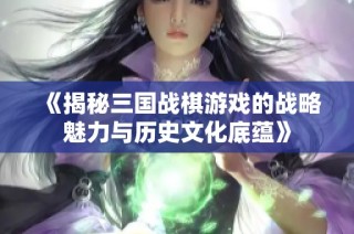 《揭秘三国战棋游戏的战略魅力与历史文化底蕴》