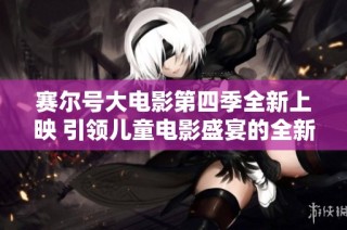赛尔号大电影第四季全新上映 引领儿童电影盛宴的全新体验与冒险