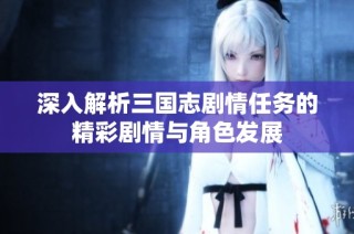 深入解析三国志剧情任务的精彩剧情与角色发展
