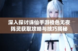 深入探讨诛仙手游橙色无夜阵灵获取攻略与技巧揭秘