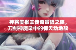神将美猴王传奇冒险之旅，刀剑神魔录中的惊天动地故事