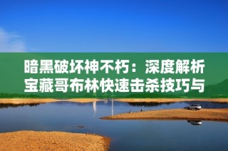 暗黑破坏神不朽：深度解析宝藏哥布林快速击杀技巧与攻略