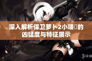 深入解析保卫萝卜2小喽啰的凶猛度与特征展示