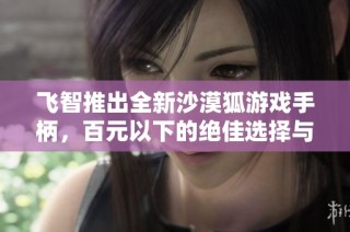 飞智推出全新沙漠狐游戏手柄，百元以下的绝佳选择与体验