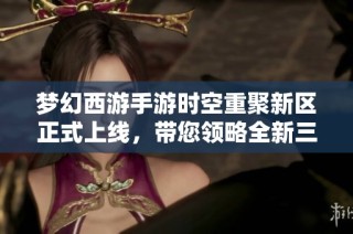 梦幻西游手游时空重聚新区正式上线，带您领略全新三界冒险之旅