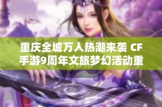 重庆全城万人热潮来袭 CF手游9周年文旅梦幻活动重塑游戏体验