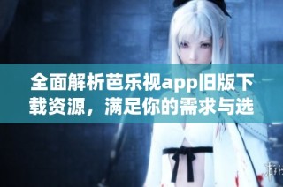 全面解析芭乐视app旧版下载资源，满足你的需求与选择