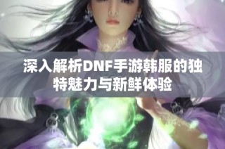 深入解析DNF手游韩服的独特魅力与新鲜体验