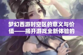 梦幻西游时空区的意义与价值——揭开游戏全新体验的面纱