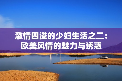 激情四溢的少妇生活之二：欧美风情的魅力与诱惑