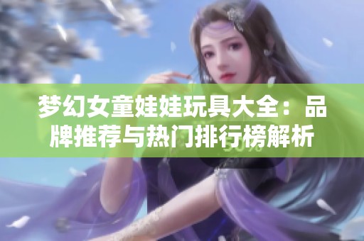梦幻女童娃娃玩具大全：品牌推荐与热门排行榜解析