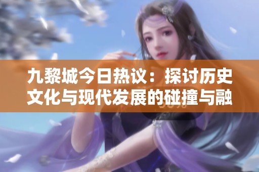 九黎城今日热议：探讨历史文化与现代发展的碰撞与融合