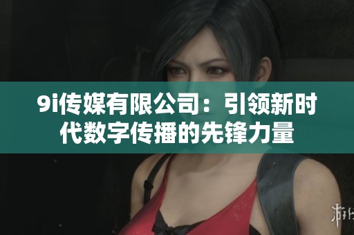 9i传媒有限公司：引领新时代数字传播的先锋力量