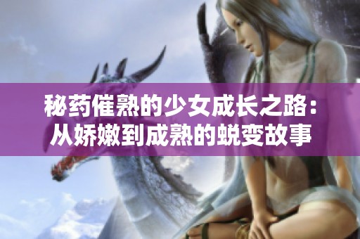 秘药催熟的少女成长之路：从娇嫩到成熟的蜕变故事
