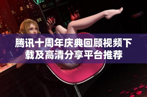 腾讯十周年庆典回顾视频下载及高清分享平台推荐