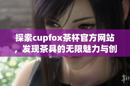 探索cupfox茶杯官方网站，发现茶具的无限魅力与创新设计