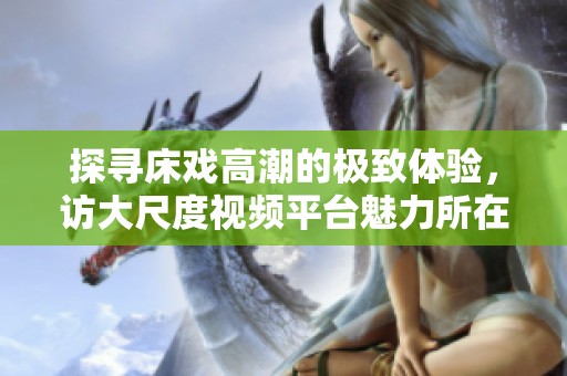 探寻床戏高潮的极致体验，访大尺度视频平台魅力所在