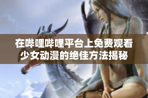 在哔哩哔哩平台上免费观看少女动漫的绝佳方法揭秘