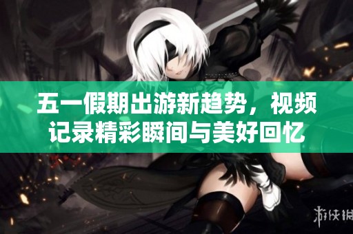 五一假期出游新趋势，视频记录精彩瞬间与美好回忆