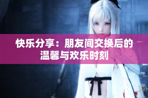 快乐分享：朋友间交换后的温馨与欢乐时刻