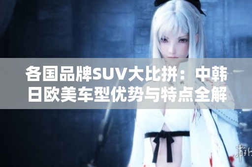 各国品牌SUV大比拼：中韩日欧美车型优势与特点全解析