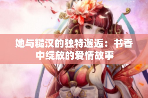 她与糙汉的独特邂逅：书香中绽放的爱情故事