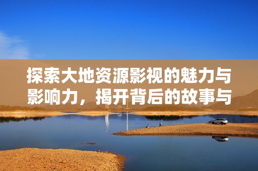 探索大地资源影视的魅力与影响力，揭开背后的故事与文化