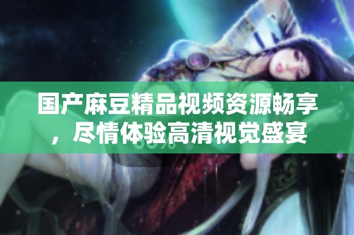 国产麻豆精品视频资源畅享，尽情体验高清视觉盛宴