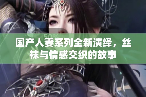 国产人妻系列全新演绎，丝袜与情感交织的故事