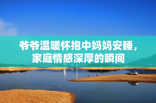 爷爷温暖怀抱中妈妈安睡，家庭情感深厚的瞬间