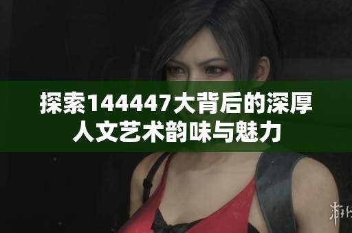 探索144447大背后的深厚人文艺术韵味与魅力