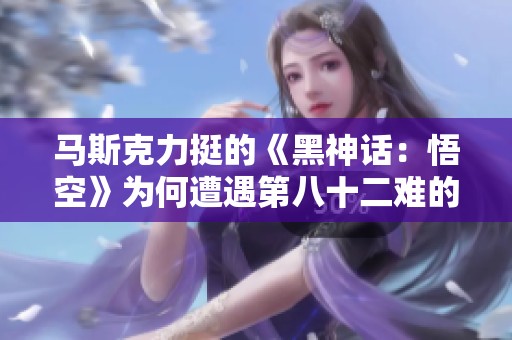 马斯克力挺的《黑神话：悟空》为何遭遇第八十二难的挑战？