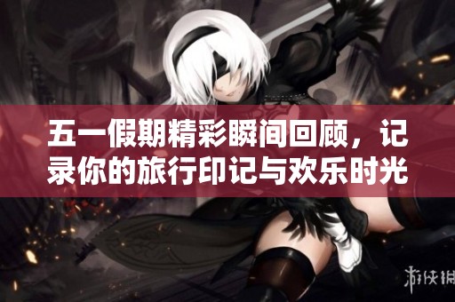 五一假期精彩瞬间回顾，记录你的旅行印记与欢乐时光