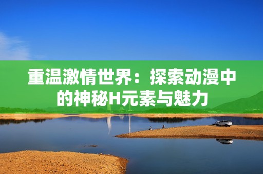 重温激情世界：探索动漫中的神秘H元素与魅力