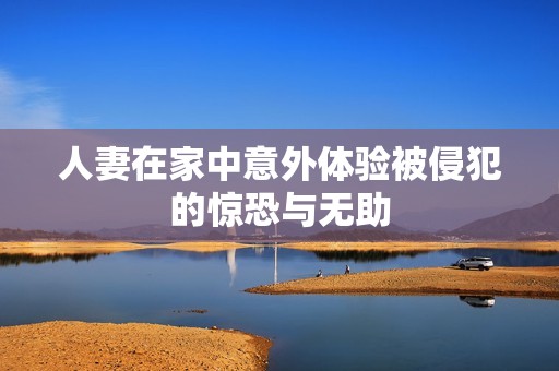 人妻在家中意外体验被侵犯的惊恐与无助