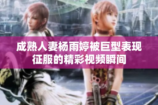 成熟人妻杨雨婷被巨型表现征服的精彩视频瞬间