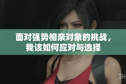 面对强势相亲对象的挑战，我该如何应对与选择